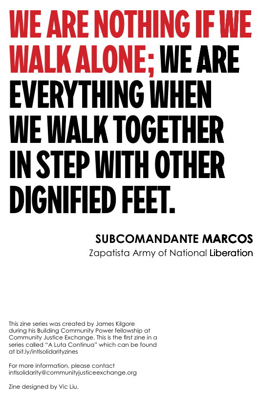 WE ARE NOTHING IF WE ALK ALONE; WE ARE EVERYTHING WHEN  WE WALK TOGETHER  IN STEP WITH OTHER DIGNIFIED FEET.  SUBCOMANDANTE MARCOS Zapatista Army of National Liberation  This zine series was created by James Kigore  during his Building Communily Power fellowship af Commurity Justice Exchange. This i the first Zine in o series called *A Luta Confinua” which can be found af bitly/infisolidarityzines  For more information, please contact infisolicarity@communityjusticeexchange.org  Tine designed by Vic Liu. 
